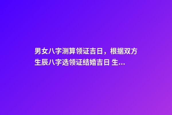 男女八字测算领证吉日，根据双方生辰八字选领证结婚吉日 生辰八字领证吉日测算，生辰八字选领结婚证的好日子-第1张-观点-玄机派